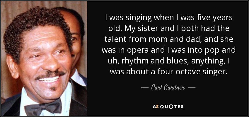 I was singing when I was five years old. My sister and I both had the talent from mom and dad, and she was in opera and I was into pop and uh, rhythm and blues, anything, I was about a four octave singer. - Carl Gardner