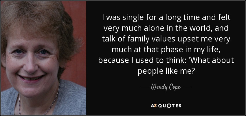 I was single for a long time and felt very much alone in the world, and talk of family values upset me very much at that phase in my life, because I used to think: 'What about people like me? - Wendy Cope