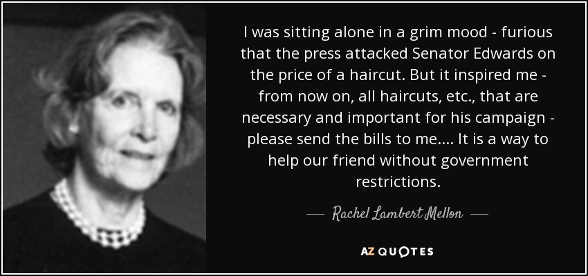 I was sitting alone in a grim mood - furious that the press attacked Senator Edwards on the price of a haircut. But it inspired me - from now on, all haircuts, etc., that are necessary and important for his campaign - please send the bills to me. ... It is a way to help our friend without government restrictions. - Rachel Lambert Mellon
