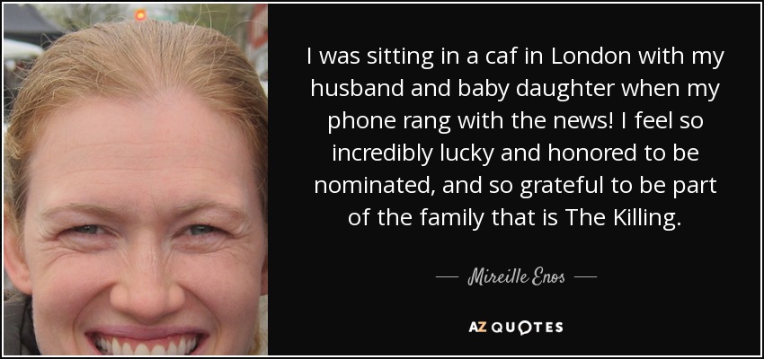 I was sitting in a caf in London with my husband and baby daughter when my phone rang with the news! I feel so incredibly lucky and honored to be nominated, and so grateful to be part of the family that is The Killing. - Mireille Enos