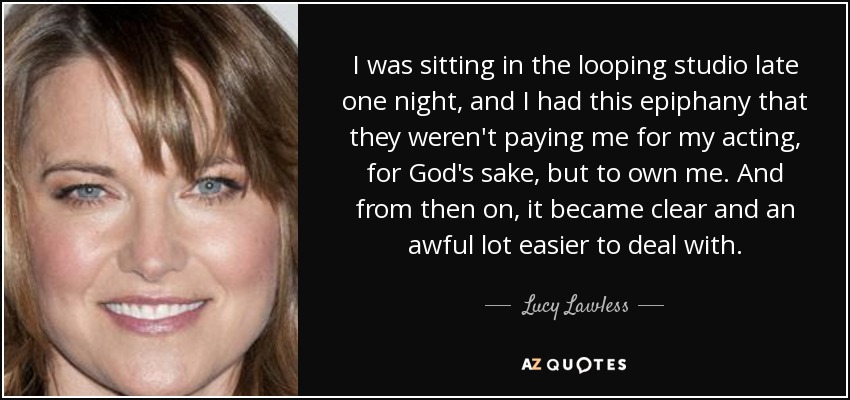 I was sitting in the looping studio late one night, and I had this epiphany that they weren't paying me for my acting, for God's sake, but to own me. And from then on, it became clear and an awful lot easier to deal with. - Lucy Lawless