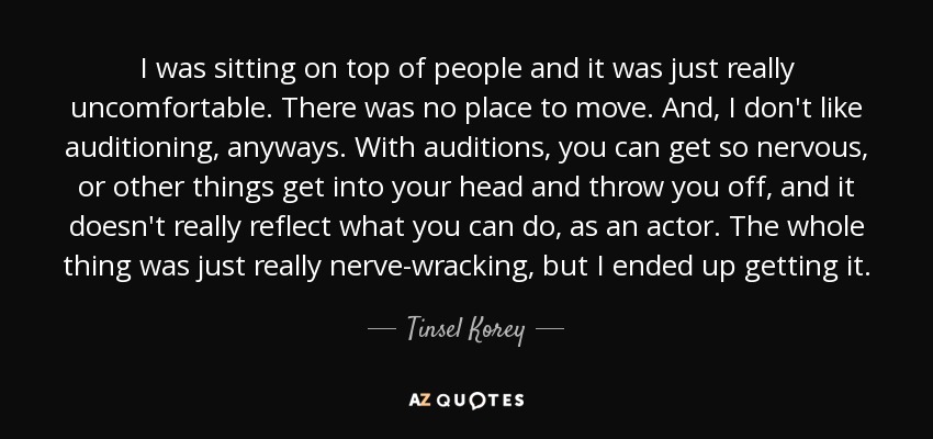 I was sitting on top of people and it was just really uncomfortable. There was no place to move. And, I don't like auditioning, anyways. With auditions, you can get so nervous, or other things get into your head and throw you off, and it doesn't really reflect what you can do, as an actor. The whole thing was just really nerve-wracking, but I ended up getting it. - Tinsel Korey