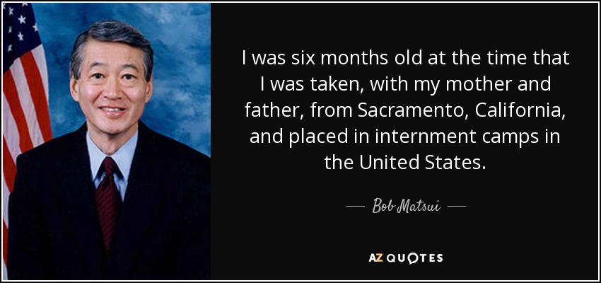 I was six months old at the time that I was taken, with my mother and father, from Sacramento, California, and placed in internment camps in the United States. - Bob Matsui