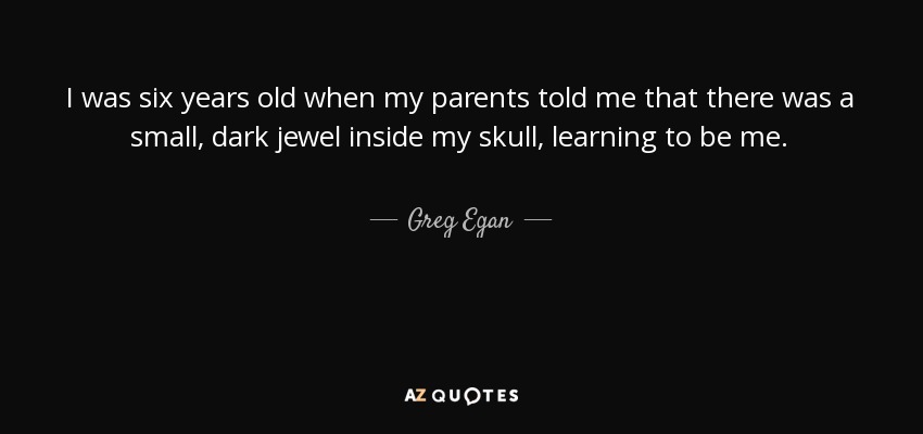 I was six years old when my parents told me that there was a small, dark jewel inside my skull, learning to be me. - Greg Egan
