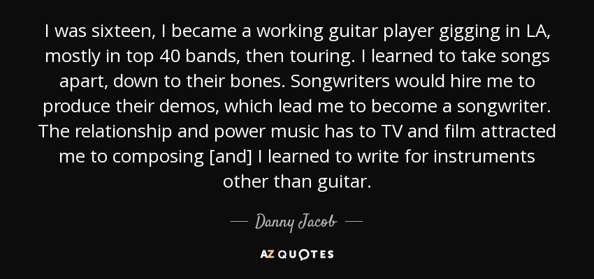 I was sixteen, I became a working guitar player gigging in LA, mostly in top 40 bands, then touring. I learned to take songs apart, down to their bones. Songwriters would hire me to produce their demos, which lead me to become a songwriter. The relationship and power music has to TV and film attracted me to composing [and] I learned to write for instruments other than guitar. - Danny Jacob