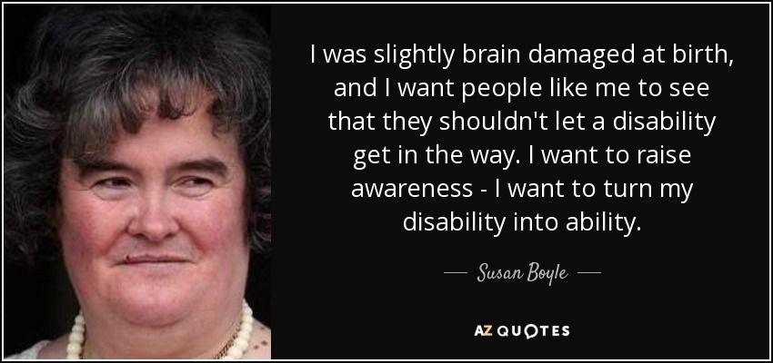 I was slightly brain damaged at birth, and I want people like me to see that they shouldn't let a disability get in the way. I want to raise awareness - I want to turn my disability into ability. - Susan Boyle