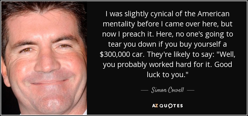 I was slightly cynical of the American mentality before I came over here, but now I preach it. Here, no one's going to tear you down if you buy yourself a $300,000 car. They're likely to say: 