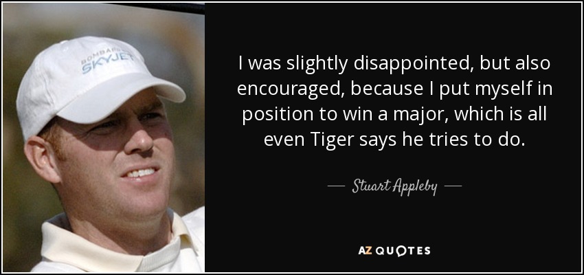 I was slightly disappointed, but also encouraged, because I put myself in position to win a major, which is all even Tiger says he tries to do. - Stuart Appleby
