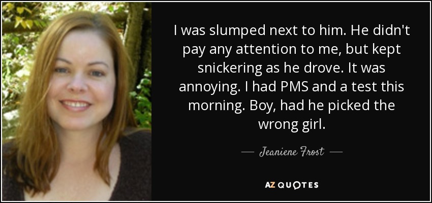 I was slumped next to him. He didn't pay any attention to me, but kept snickering as he drove. It was annoying. I had PMS and a test this morning. Boy, had he picked the wrong girl. - Jeaniene Frost