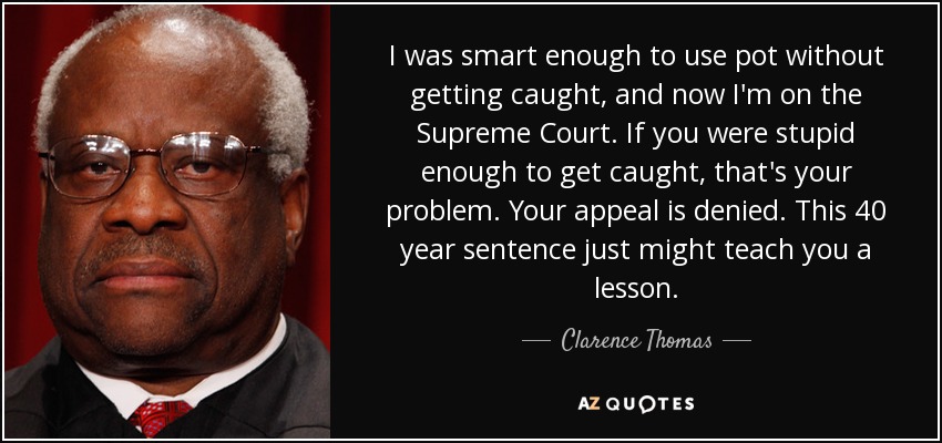I was smart enough to use pot without getting caught, and now I'm on the Supreme Court. If you were stupid enough to get caught, that's your problem. Your appeal is denied. This 40 year sentence just might teach you a lesson. - Clarence Thomas