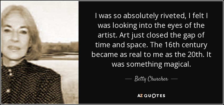 I was so absolutely riveted, I felt I was looking into the eyes of the artist. Art just closed the gap of time and space. The 16th century became as real to me as the 20th. It was something magical. - Betty Churcher