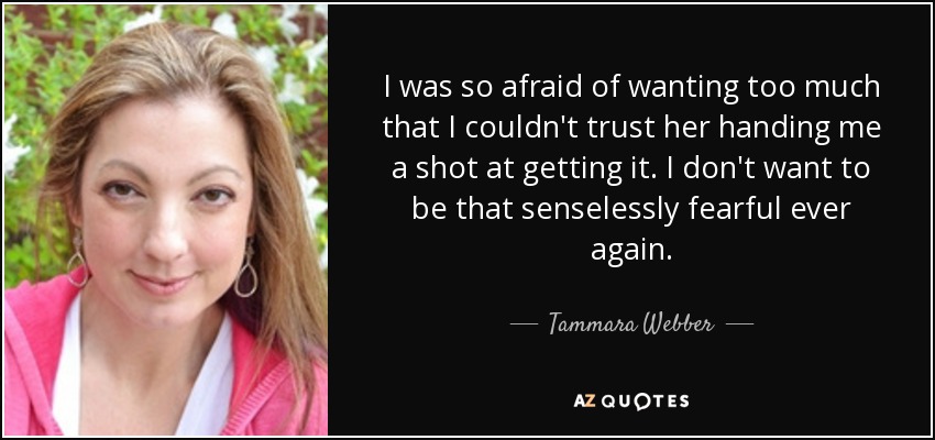I was so afraid of wanting too much that I couldn't trust her handing me a shot at getting it. I don't want to be that senselessly fearful ever again. - Tammara Webber
