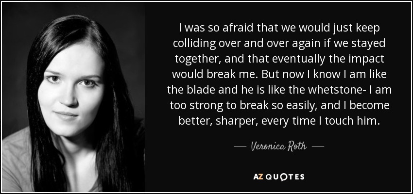 I was so afraid that we would just keep colliding over and over again if we stayed together, and that eventually the impact would break me. But now I know I am like the blade and he is like the whetstone- I am too strong to break so easily, and I become better, sharper, every time I touch him. - Veronica Roth