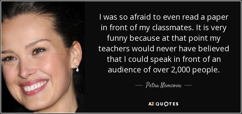 I was so afraid to even read a paper in front of my classmates. It is very funny because at that point my teachers would never have believed that I could speak in front of an audience of over 2,000 people. - Petra Nemcova