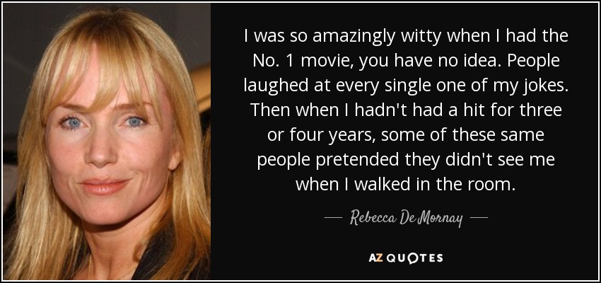 I was so amazingly witty when I had the No. 1 movie, you have no idea. People laughed at every single one of my jokes. Then when I hadn't had a hit for three or four years, some of these same people pretended they didn't see me when I walked in the room. - Rebecca De Mornay