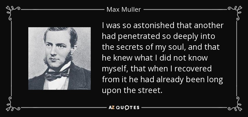 I was so astonished that another had penetrated so deeply into the secrets of my soul, and that he knew what I did not know myself, that when I recovered from it he had already been long upon the street. - Max Muller