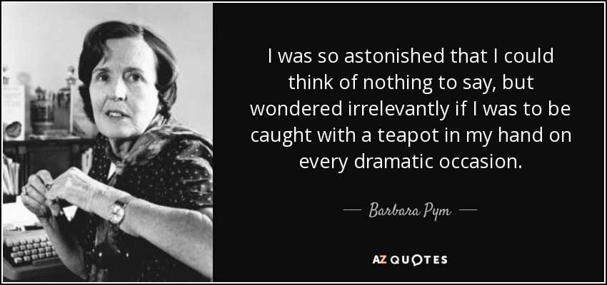 I was so astonished that I could think of nothing to say, but wondered irrelevantly if I was to be caught with a teapot in my hand on every dramatic occasion. - Barbara Pym