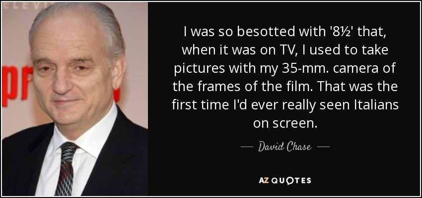 I was so besotted with '8½' that, when it was on TV, I used to take pictures with my 35-mm. camera of the frames of the film. That was the first time I'd ever really seen Italians on screen. - David Chase