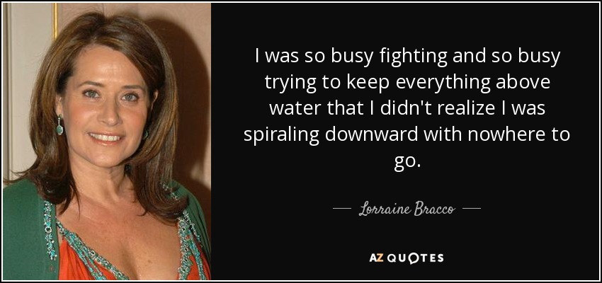 I was so busy fighting and so busy trying to keep everything above water that I didn't realize I was spiraling downward with nowhere to go. - Lorraine Bracco