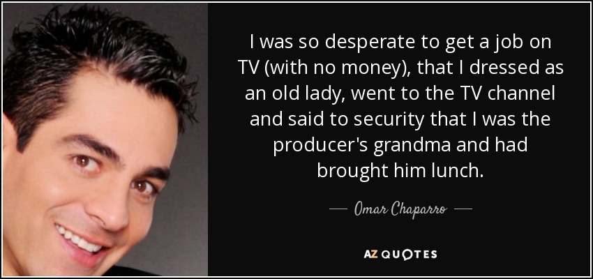 I was so desperate to get a job on TV (with no money), that I dressed as an old lady, went to the TV channel and said to security that I was the producer's grandma and had brought him lunch. - Omar Chaparro