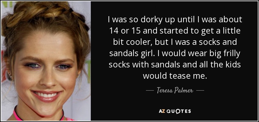 I was so dorky up until I was about 14 or 15 and started to get a little bit cooler, but I was a socks and sandals girl. I would wear big frilly socks with sandals and all the kids would tease me. - Teresa Palmer