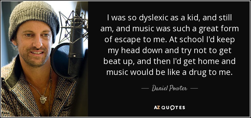 I was so dyslexic as a kid, and still am, and music was such a great form of escape to me. At school I'd keep my head down and try not to get beat up, and then I'd get home and music would be like a drug to me. - Daniel Powter