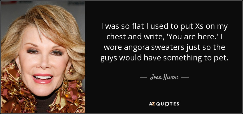 I was so flat I used to put Xs on my chest and write, 'You are here.' I wore angora sweaters just so the guys would have something to pet. - Joan Rivers