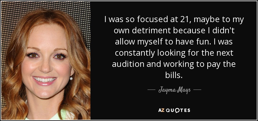 I was so focused at 21, maybe to my own detriment because I didn't allow myself to have fun. I was constantly looking for the next audition and working to pay the bills. - Jayma Mays