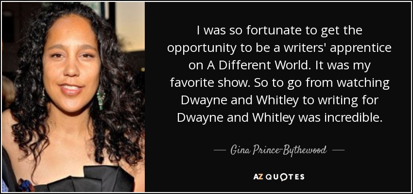 I was so fortunate to get the opportunity to be a writers' apprentice on A Different World. It was my favorite show. So to go from watching Dwayne and Whitley to writing for Dwayne and Whitley was incredible. - Gina Prince-Bythewood