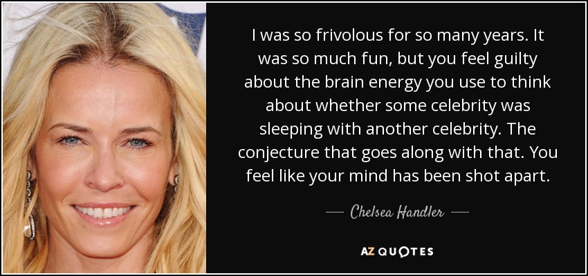 I was so frivolous for so many years. It was so much fun, but you feel guilty about the brain energy you use to think about whether some celebrity was sleeping with another celebrity. The conjecture that goes along with that. You feel like your mind has been shot apart. - Chelsea Handler