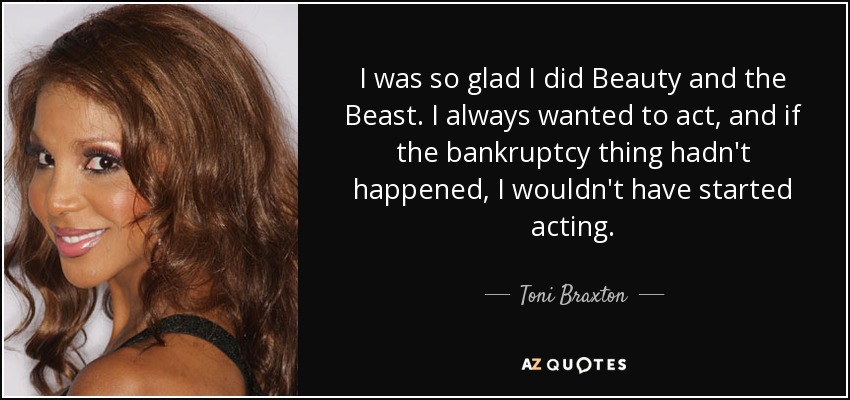 I was so glad I did Beauty and the Beast. I always wanted to act, and if the bankruptcy thing hadn't happened, I wouldn't have started acting. - Toni Braxton