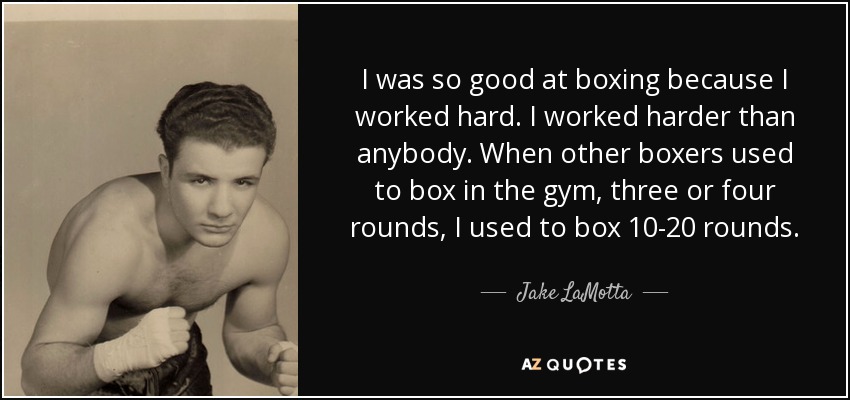 I was so good at boxing because I worked hard. I worked harder than anybody. When other boxers used to box in the gym, three or four rounds, I used to box 10-20 rounds. - Jake LaMotta