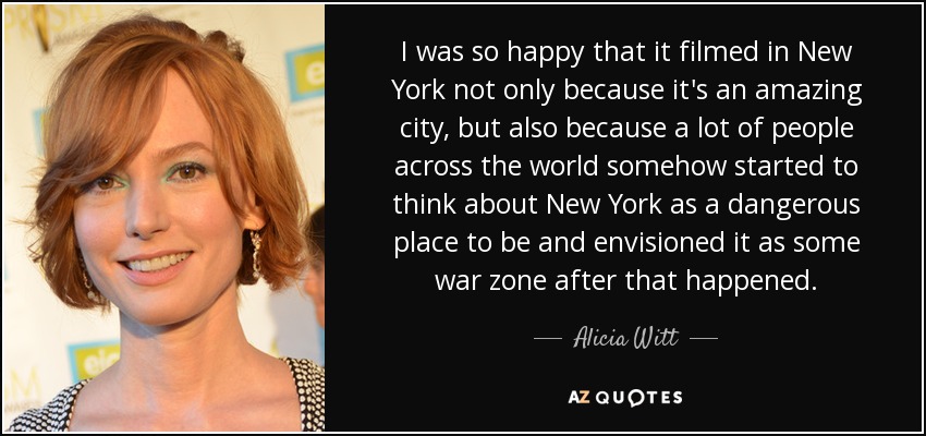 I was so happy that it filmed in New York not only because it's an amazing city, but also because a lot of people across the world somehow started to think about New York as a dangerous place to be and envisioned it as some war zone after that happened. - Alicia Witt