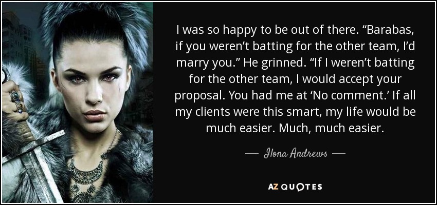 I was so happy to be out of there. “Barabas, if you weren’t batting for the other team, I’d marry you.” He grinned. “If I weren’t batting for the other team, I would accept your proposal. You had me at ‘No comment.’ If all my clients were this smart, my life would be much easier. Much, much easier. - Ilona Andrews