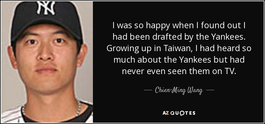 I was so happy when I found out I had been drafted by the Yankees. Growing up in Taiwan, I had heard so much about the Yankees but had never even seen them on TV. - Chien-Ming Wang