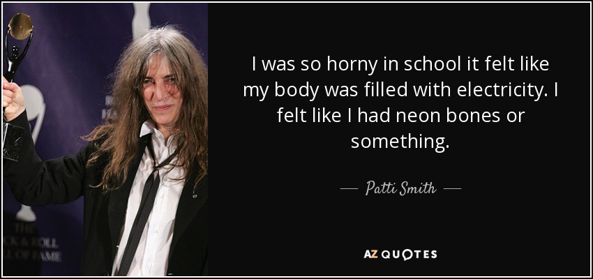 I was so horny in school it felt like my body was filled with electricity. I felt like I had neon bones or something. - Patti Smith