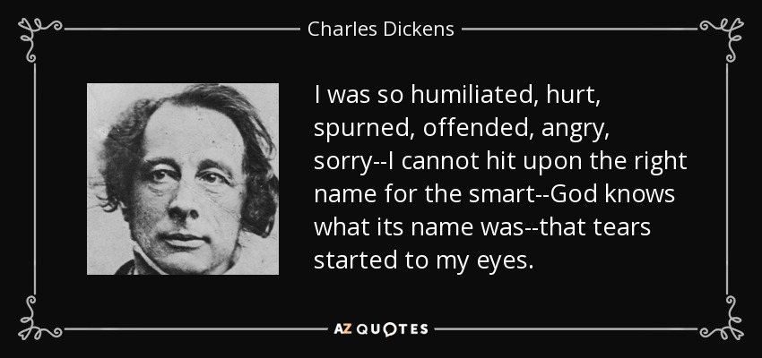 I was so humiliated, hurt, spurned, offended, angry, sorry--I cannot hit upon the right name for the smart--God knows what its name was--that tears started to my eyes. - Charles Dickens