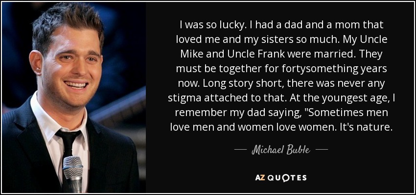 I was so lucky. I had a dad and a mom that loved me and my sisters so much. My Uncle Mike and Uncle Frank were married. They must be together for fortysomething years now. Long story short, there was never any stigma attached to that. At the youngest age, I remember my dad saying, 