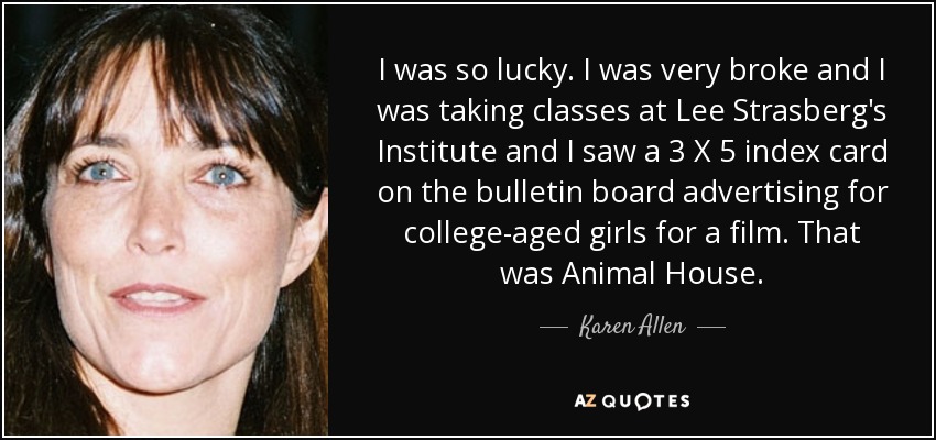 I was so lucky. I was very broke and I was taking classes at Lee Strasberg's Institute and I saw a 3 X 5 index card on the bulletin board advertising for college-aged girls for a film. That was Animal House. - Karen Allen