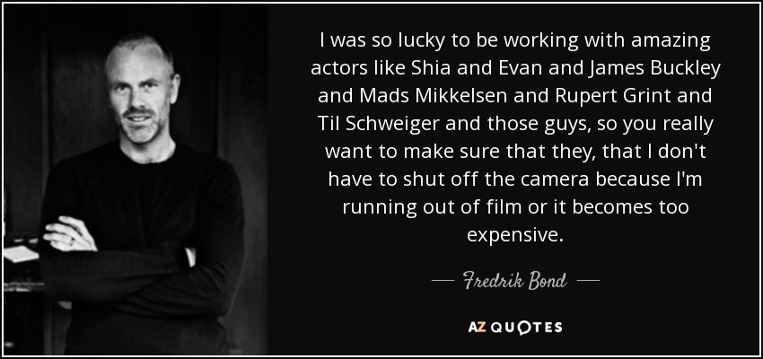 I was so lucky to be working with amazing actors like Shia and Evan and James Buckley and Mads Mikkelsen and Rupert Grint and Til Schweiger and those guys, so you really want to make sure that they, that I don't have to shut off the camera because I'm running out of film or it becomes too expensive. - Fredrik Bond