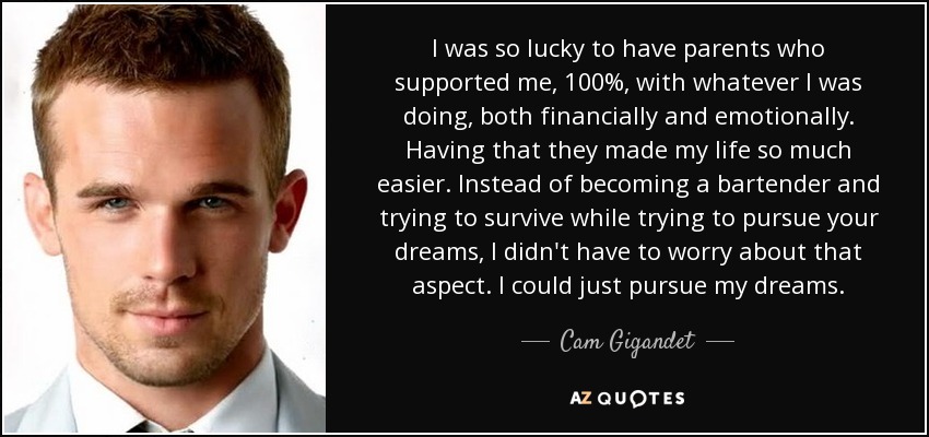 I was so lucky to have parents who supported me, 100%, with whatever I was doing, both financially and emotionally. Having that they made my life so much easier. Instead of becoming a bartender and trying to survive while trying to pursue your dreams, I didn't have to worry about that aspect. I could just pursue my dreams. - Cam Gigandet