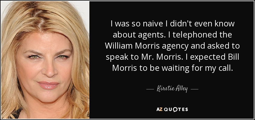 I was so naive I didn't even know about agents. I telephoned the William Morris agency and asked to speak to Mr. Morris. I expected Bill Morris to be waiting for my call. - Kirstie Alley