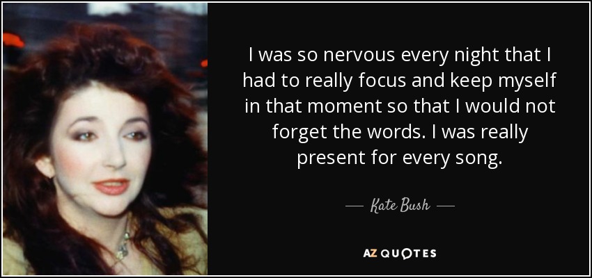 I was so nervous every night that I had to really focus and keep myself in that moment so that I would not forget the words. I was really present for every song. - Kate Bush