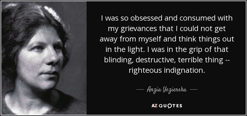 I was so obsessed and consumed with my grievances that I could not get away from myself and think things out in the light. I was in the grip of that blinding, destructive, terrible thing -- righteous indignation. - Anzia Yezierska