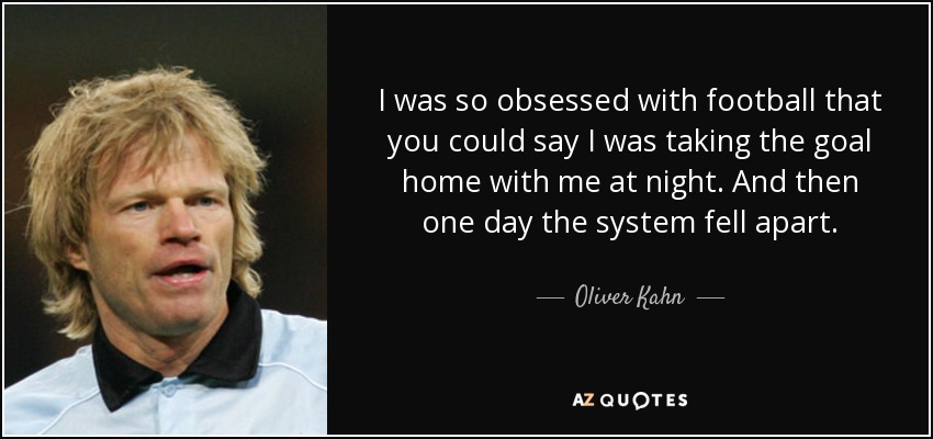 I was so obsessed with football that you could say I was taking the goal home with me at night. And then one day the system fell apart. - Oliver Kahn