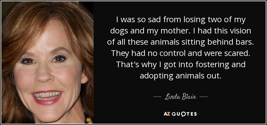 I was so sad from losing two of my dogs and my mother. I had this vision of all these animals sitting behind bars. They had no control and were scared. That's why I got into fostering and adopting animals out. - Linda Blair