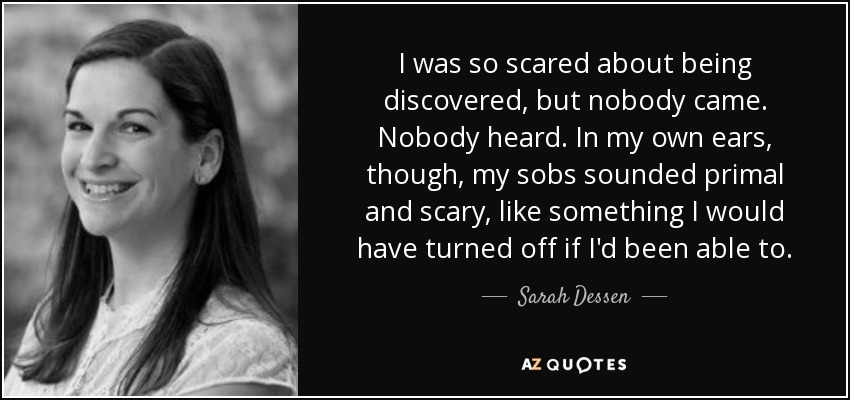 I was so scared about being discovered, but nobody came. Nobody heard. In my own ears, though, my sobs sounded primal and scary, like something I would have turned off if I'd been able to. - Sarah Dessen