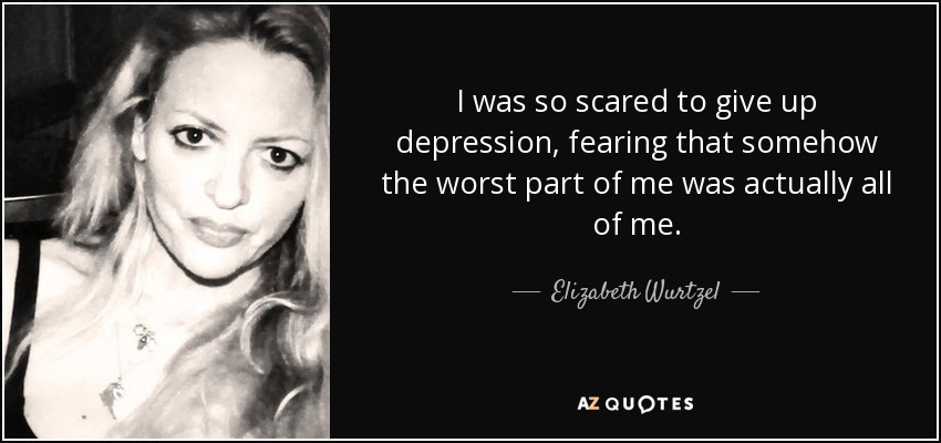 I was so scared to give up depression, fearing that somehow the worst part of me was actually all of me. - Elizabeth Wurtzel