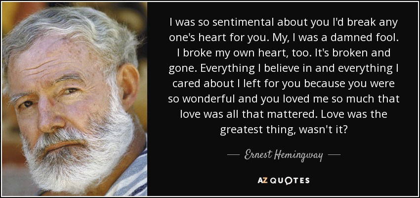 I was so sentimental about you I'd break any one's heart for you. My, I was a damned fool. I broke my own heart, too. It's broken and gone. Everything I believe in and everything I cared about I left for you because you were so wonderful and you loved me so much that love was all that mattered. Love was the greatest thing, wasn't it? - Ernest Hemingway