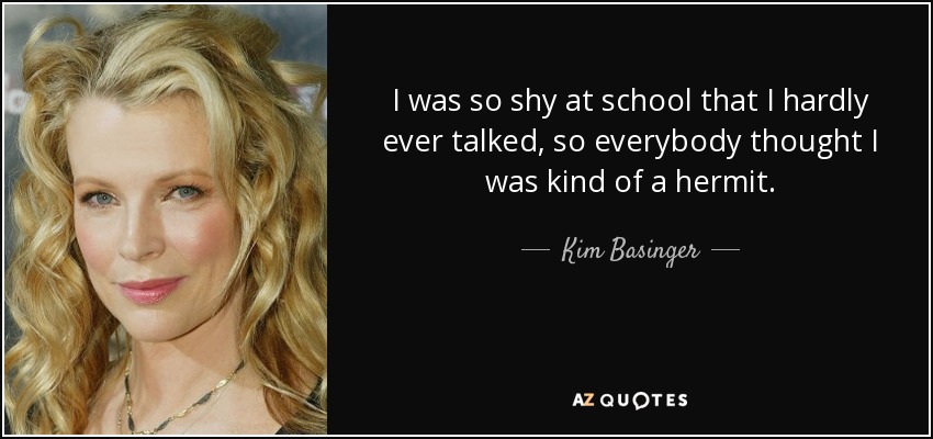 I was so shy at school that I hardly ever talked, so everybody thought I was kind of a hermit. - Kim Basinger